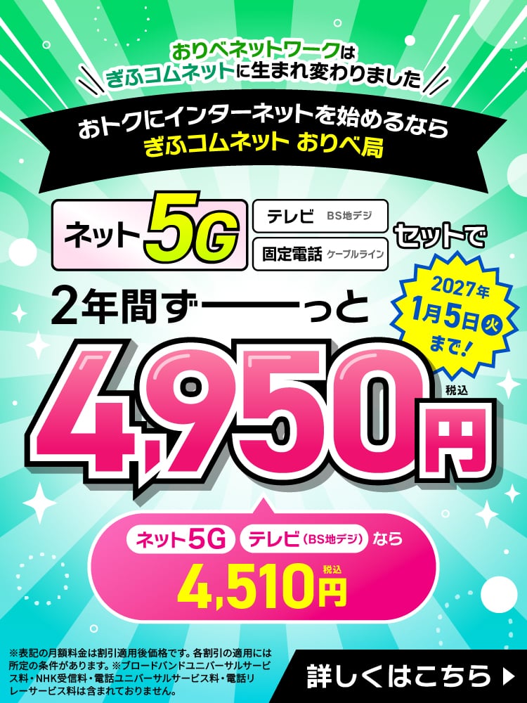 おトクにインターネットを始めるならぎふコムネット　おりべ局。【ネット（5G）】【テレビ（BS地デジ）】【固定電話（ケーブルライン）】がセットで2年間ずーっと月額4,950円（税込）。～2027年1月5日（火）まで！詳しくはこちら