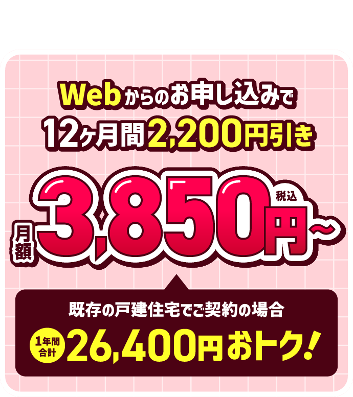Webからのお申し込みで12ヶ月間2,200円引き！月額3,850円（税込）～　既存の戸建住宅でご契約の場合、1年間合計26,400円おトク！