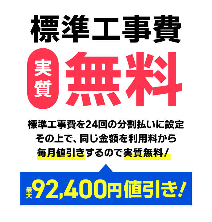 標準工事費実質無料！標準工事費を24回の分割払いに設定。その上で、同じ金額を利用料から毎月値引きするので実質無料！最大92,400円値引き！