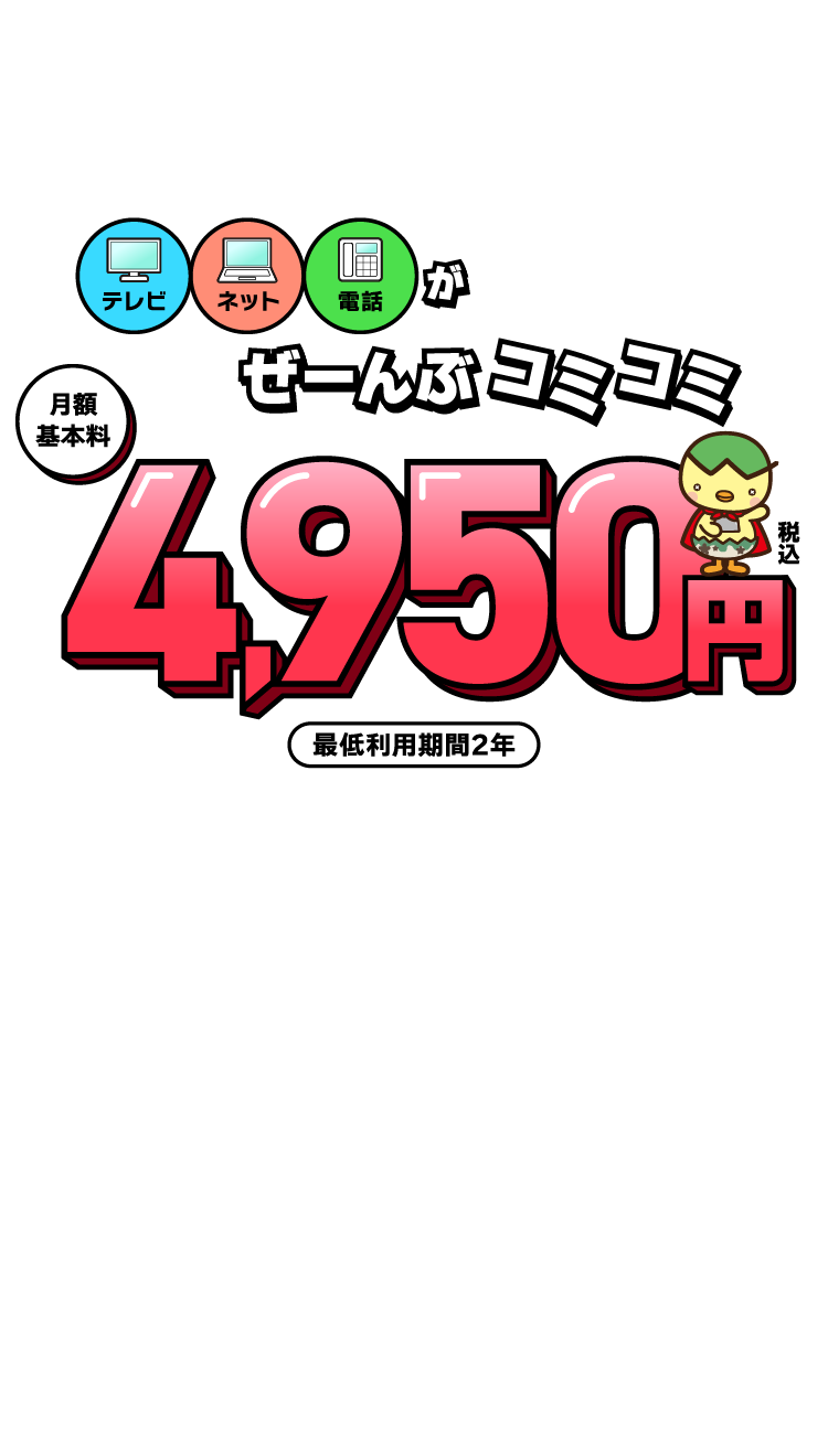 テレビ、ネット、電話がぜーんぶコミコミ　月額基本料4,950円（税込）※最低利用期間2年