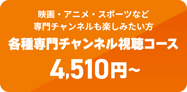 映画・アニメ・スポーツなど専門チャンネルも楽しみたい方　各種専門チャンネル視聴コース　4,510円から