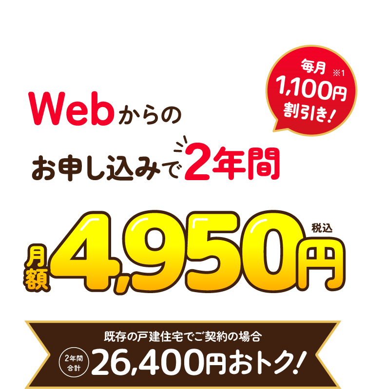 Webからのお申し込みで2年間月額4,950円（税込）！毎月1,100円割引き！（※1）　既存の戸建住宅でご契約の場合、2年間合計26,400円おトク！