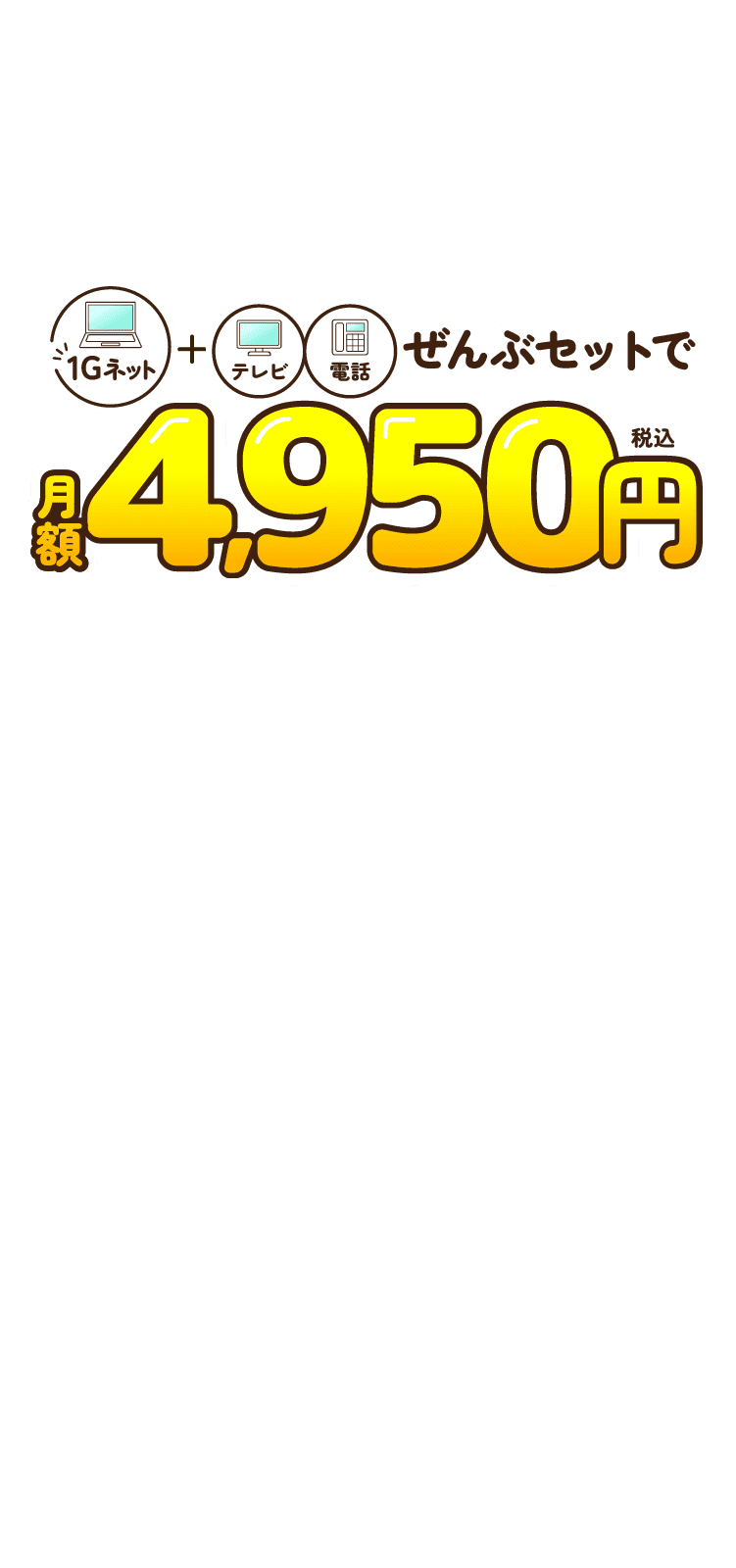 1Gネット+テレビ、電話がぜんぶセットで　月額4,950円（税込）